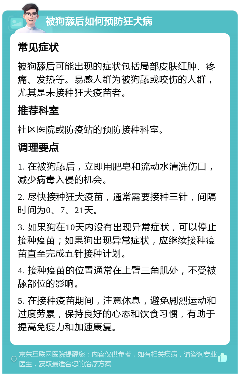 被狗舔后如何预防狂犬病 常见症状 被狗舔后可能出现的症状包括局部皮肤红肿、疼痛、发热等。易感人群为被狗舔或咬伤的人群，尤其是未接种狂犬疫苗者。 推荐科室 社区医院或防疫站的预防接种科室。 调理要点 1. 在被狗舔后，立即用肥皂和流动水清洗伤口，减少病毒入侵的机会。 2. 尽快接种狂犬疫苗，通常需要接种三针，间隔时间为0、7、21天。 3. 如果狗在10天内没有出现异常症状，可以停止接种疫苗；如果狗出现异常症状，应继续接种疫苗直至完成五针接种计划。 4. 接种疫苗的位置通常在上臂三角肌处，不受被舔部位的影响。 5. 在接种疫苗期间，注意休息，避免剧烈运动和过度劳累，保持良好的心态和饮食习惯，有助于提高免疫力和加速康复。