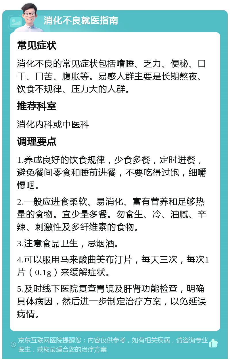 消化不良就医指南 常见症状 消化不良的常见症状包括嗜睡、乏力、便秘、口干、口苦、腹胀等。易感人群主要是长期熬夜、饮食不规律、压力大的人群。 推荐科室 消化内科或中医科 调理要点 1.养成良好的饮食规律，少食多餐，定时进餐，避免餐间零食和睡前进餐，不要吃得过饱，细嚼慢咽。 2.一般应进食柔软、易消化、富有营养和足够热量的食物。宜少量多餐。勿食生、冷、油腻、辛辣、刺激性及多纤维素的食物。 3.注意食品卫生，忌烟酒。 4.可以服用马来酸曲美布汀片，每天三次，每次1片（0.1g）来缓解症状。 5.及时线下医院复查胃镜及肝肾功能检查，明确具体病因，然后进一步制定治疗方案，以免延误病情。