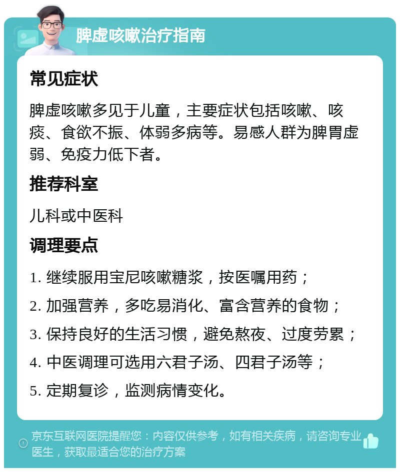 脾虚咳嗽治疗指南 常见症状 脾虚咳嗽多见于儿童，主要症状包括咳嗽、咳痰、食欲不振、体弱多病等。易感人群为脾胃虚弱、免疫力低下者。 推荐科室 儿科或中医科 调理要点 1. 继续服用宝尼咳嗽糖浆，按医嘱用药； 2. 加强营养，多吃易消化、富含营养的食物； 3. 保持良好的生活习惯，避免熬夜、过度劳累； 4. 中医调理可选用六君子汤、四君子汤等； 5. 定期复诊，监测病情变化。