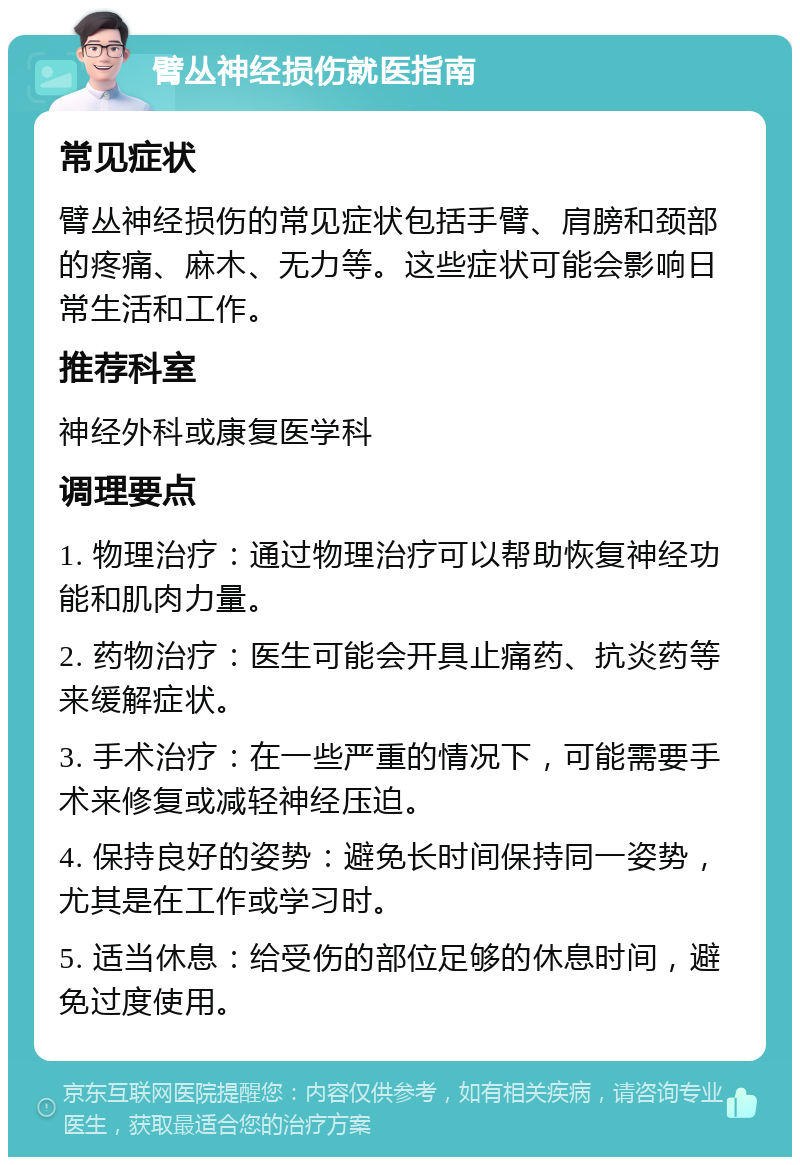 臂丛神经损伤就医指南 常见症状 臂丛神经损伤的常见症状包括手臂、肩膀和颈部的疼痛、麻木、无力等。这些症状可能会影响日常生活和工作。 推荐科室 神经外科或康复医学科 调理要点 1. 物理治疗：通过物理治疗可以帮助恢复神经功能和肌肉力量。 2. 药物治疗：医生可能会开具止痛药、抗炎药等来缓解症状。 3. 手术治疗：在一些严重的情况下，可能需要手术来修复或减轻神经压迫。 4. 保持良好的姿势：避免长时间保持同一姿势，尤其是在工作或学习时。 5. 适当休息：给受伤的部位足够的休息时间，避免过度使用。