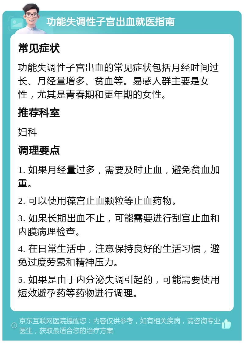 功能失调性子宫出血就医指南 常见症状 功能失调性子宫出血的常见症状包括月经时间过长、月经量增多、贫血等。易感人群主要是女性，尤其是青春期和更年期的女性。 推荐科室 妇科 调理要点 1. 如果月经量过多，需要及时止血，避免贫血加重。 2. 可以使用葆宫止血颗粒等止血药物。 3. 如果长期出血不止，可能需要进行刮宫止血和内膜病理检查。 4. 在日常生活中，注意保持良好的生活习惯，避免过度劳累和精神压力。 5. 如果是由于内分泌失调引起的，可能需要使用短效避孕药等药物进行调理。