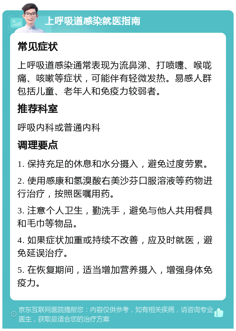 上呼吸道感染就医指南 常见症状 上呼吸道感染通常表现为流鼻涕、打喷嚏、喉咙痛、咳嗽等症状，可能伴有轻微发热。易感人群包括儿童、老年人和免疫力较弱者。 推荐科室 呼吸内科或普通内科 调理要点 1. 保持充足的休息和水分摄入，避免过度劳累。 2. 使用感康和氢溴酸右美沙芬口服溶液等药物进行治疗，按照医嘱用药。 3. 注意个人卫生，勤洗手，避免与他人共用餐具和毛巾等物品。 4. 如果症状加重或持续不改善，应及时就医，避免延误治疗。 5. 在恢复期间，适当增加营养摄入，增强身体免疫力。