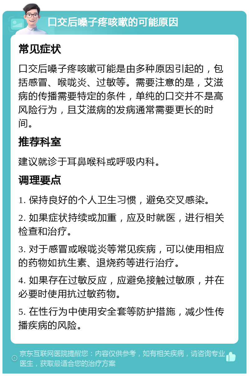 口交后嗓子疼咳嗽的可能原因 常见症状 口交后嗓子疼咳嗽可能是由多种原因引起的，包括感冒、喉咙炎、过敏等。需要注意的是，艾滋病的传播需要特定的条件，单纯的口交并不是高风险行为，且艾滋病的发病通常需要更长的时间。 推荐科室 建议就诊于耳鼻喉科或呼吸内科。 调理要点 1. 保持良好的个人卫生习惯，避免交叉感染。 2. 如果症状持续或加重，应及时就医，进行相关检查和治疗。 3. 对于感冒或喉咙炎等常见疾病，可以使用相应的药物如抗生素、退烧药等进行治疗。 4. 如果存在过敏反应，应避免接触过敏原，并在必要时使用抗过敏药物。 5. 在性行为中使用安全套等防护措施，减少性传播疾病的风险。