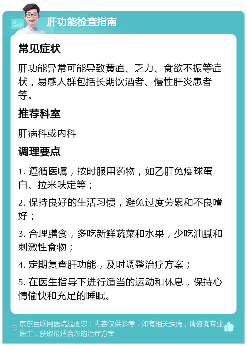 肝功能检查指南 常见症状 肝功能异常可能导致黄疸、乏力、食欲不振等症状，易感人群包括长期饮酒者、慢性肝炎患者等。 推荐科室 肝病科或内科 调理要点 1. 遵循医嘱，按时服用药物，如乙肝免疫球蛋白、拉米呋定等； 2. 保持良好的生活习惯，避免过度劳累和不良嗜好； 3. 合理膳食，多吃新鲜蔬菜和水果，少吃油腻和刺激性食物； 4. 定期复查肝功能，及时调整治疗方案； 5. 在医生指导下进行适当的运动和休息，保持心情愉快和充足的睡眠。