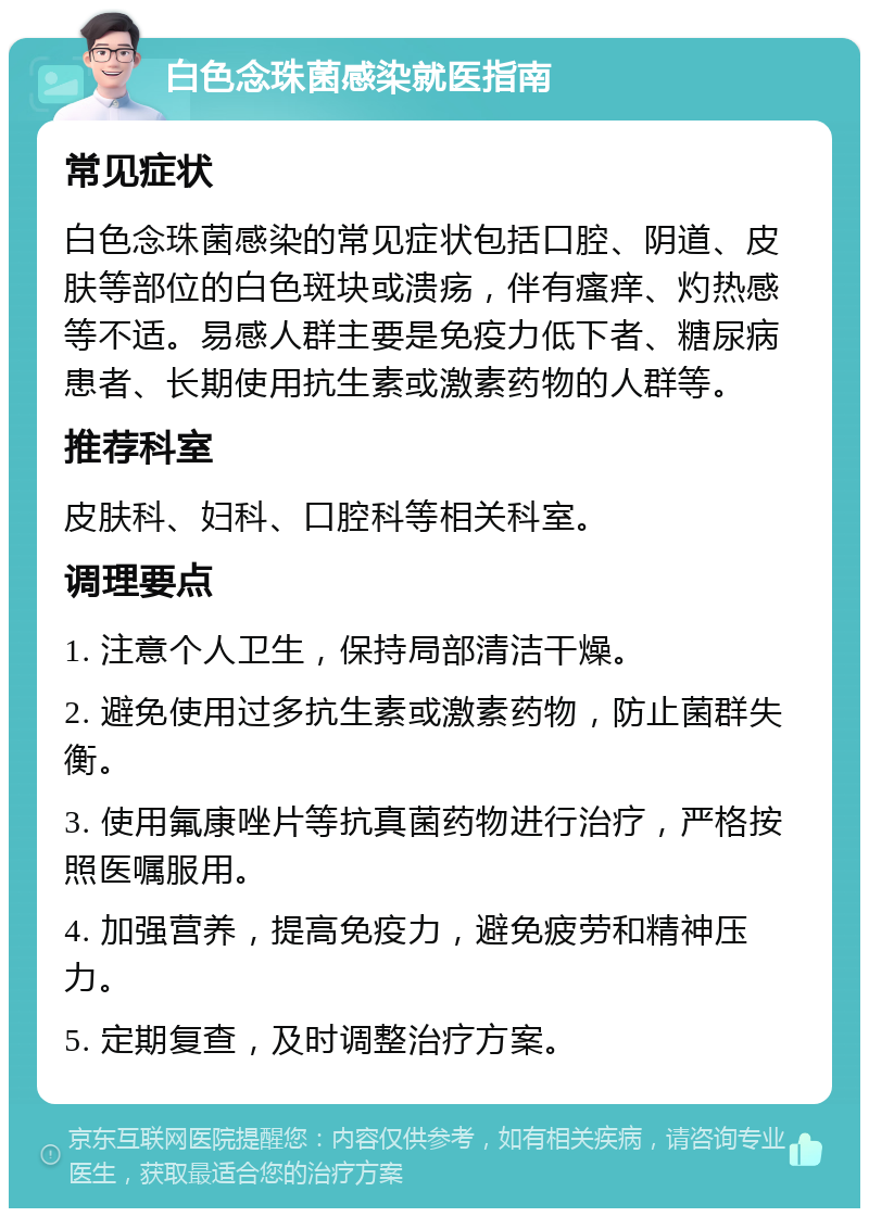 白色念珠菌感染就医指南 常见症状 白色念珠菌感染的常见症状包括口腔、阴道、皮肤等部位的白色斑块或溃疡，伴有瘙痒、灼热感等不适。易感人群主要是免疫力低下者、糖尿病患者、长期使用抗生素或激素药物的人群等。 推荐科室 皮肤科、妇科、口腔科等相关科室。 调理要点 1. 注意个人卫生，保持局部清洁干燥。 2. 避免使用过多抗生素或激素药物，防止菌群失衡。 3. 使用氟康唑片等抗真菌药物进行治疗，严格按照医嘱服用。 4. 加强营养，提高免疫力，避免疲劳和精神压力。 5. 定期复查，及时调整治疗方案。