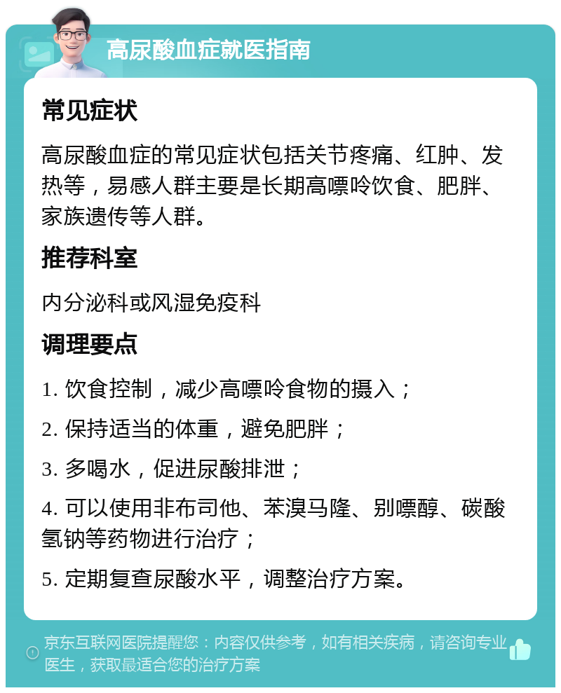 高尿酸血症就医指南 常见症状 高尿酸血症的常见症状包括关节疼痛、红肿、发热等，易感人群主要是长期高嘌呤饮食、肥胖、家族遗传等人群。 推荐科室 内分泌科或风湿免疫科 调理要点 1. 饮食控制，减少高嘌呤食物的摄入； 2. 保持适当的体重，避免肥胖； 3. 多喝水，促进尿酸排泄； 4. 可以使用非布司他、苯溴马隆、别嘌醇、碳酸氢钠等药物进行治疗； 5. 定期复查尿酸水平，调整治疗方案。