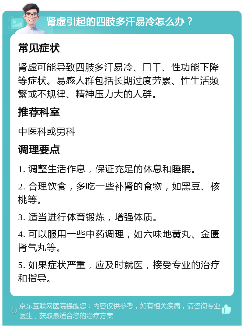 肾虚引起的四肢多汗易冷怎么办？ 常见症状 肾虚可能导致四肢多汗易冷、口干、性功能下降等症状。易感人群包括长期过度劳累、性生活频繁或不规律、精神压力大的人群。 推荐科室 中医科或男科 调理要点 1. 调整生活作息，保证充足的休息和睡眠。 2. 合理饮食，多吃一些补肾的食物，如黑豆、核桃等。 3. 适当进行体育锻炼，增强体质。 4. 可以服用一些中药调理，如六味地黄丸、金匮肾气丸等。 5. 如果症状严重，应及时就医，接受专业的治疗和指导。