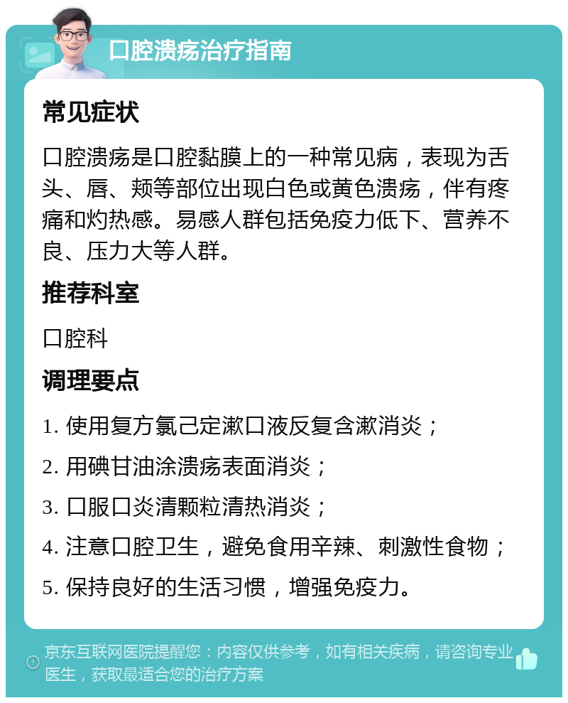 口腔溃疡治疗指南 常见症状 口腔溃疡是口腔黏膜上的一种常见病，表现为舌头、唇、颊等部位出现白色或黄色溃疡，伴有疼痛和灼热感。易感人群包括免疫力低下、营养不良、压力大等人群。 推荐科室 口腔科 调理要点 1. 使用复方氯己定漱口液反复含漱消炎； 2. 用碘甘油涂溃疡表面消炎； 3. 口服口炎清颗粒清热消炎； 4. 注意口腔卫生，避免食用辛辣、刺激性食物； 5. 保持良好的生活习惯，增强免疫力。