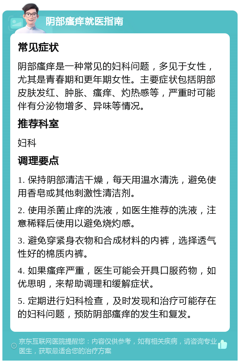 阴部瘙痒就医指南 常见症状 阴部瘙痒是一种常见的妇科问题，多见于女性，尤其是青春期和更年期女性。主要症状包括阴部皮肤发红、肿胀、瘙痒、灼热感等，严重时可能伴有分泌物增多、异味等情况。 推荐科室 妇科 调理要点 1. 保持阴部清洁干燥，每天用温水清洗，避免使用香皂或其他刺激性清洁剂。 2. 使用杀菌止痒的洗液，如医生推荐的洗液，注意稀释后使用以避免烧灼感。 3. 避免穿紧身衣物和合成材料的内裤，选择透气性好的棉质内裤。 4. 如果瘙痒严重，医生可能会开具口服药物，如优思明，来帮助调理和缓解症状。 5. 定期进行妇科检查，及时发现和治疗可能存在的妇科问题，预防阴部瘙痒的发生和复发。