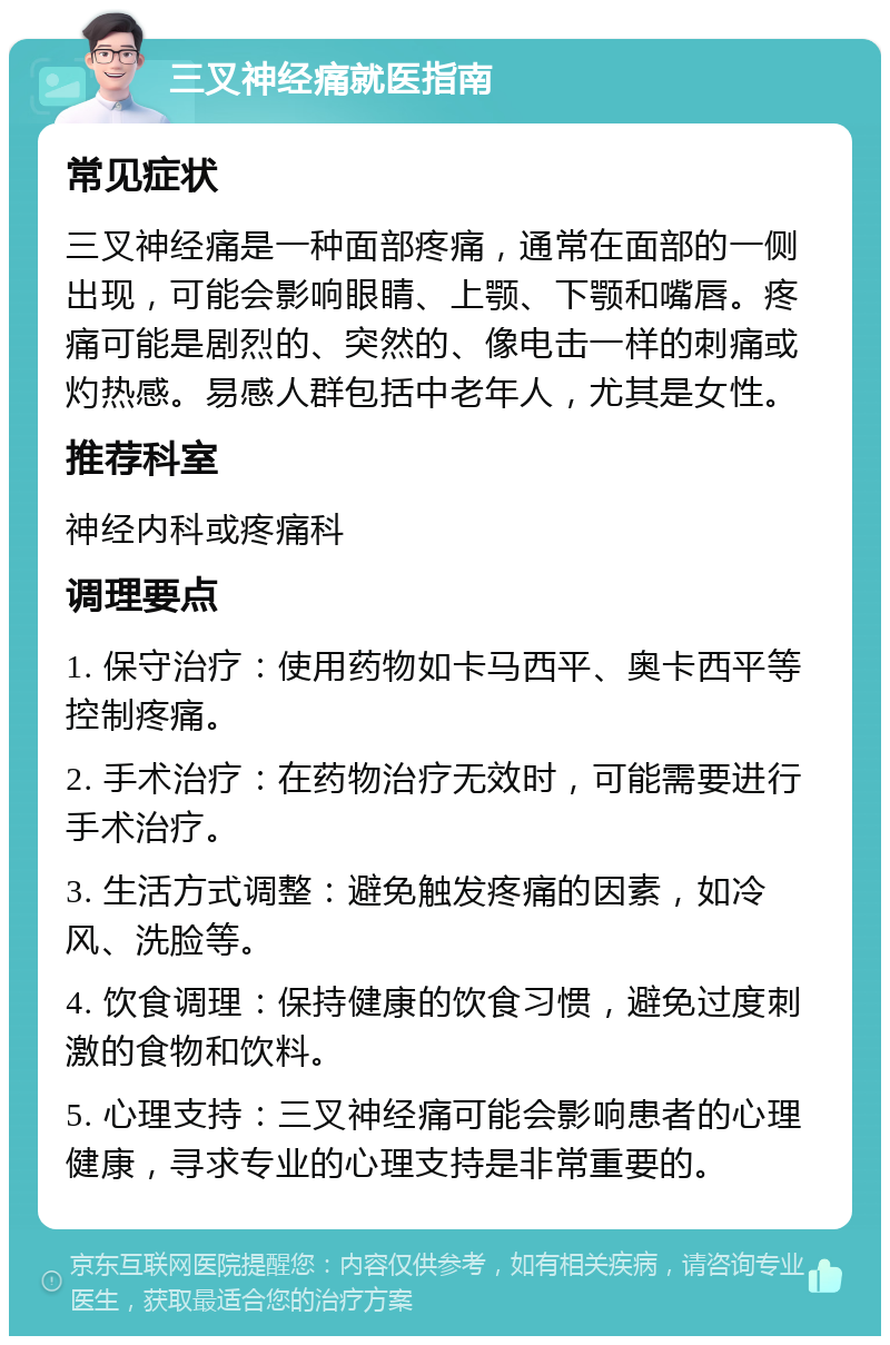 三叉神经痛就医指南 常见症状 三叉神经痛是一种面部疼痛，通常在面部的一侧出现，可能会影响眼睛、上颚、下颚和嘴唇。疼痛可能是剧烈的、突然的、像电击一样的刺痛或灼热感。易感人群包括中老年人，尤其是女性。 推荐科室 神经内科或疼痛科 调理要点 1. 保守治疗：使用药物如卡马西平、奥卡西平等控制疼痛。 2. 手术治疗：在药物治疗无效时，可能需要进行手术治疗。 3. 生活方式调整：避免触发疼痛的因素，如冷风、洗脸等。 4. 饮食调理：保持健康的饮食习惯，避免过度刺激的食物和饮料。 5. 心理支持：三叉神经痛可能会影响患者的心理健康，寻求专业的心理支持是非常重要的。