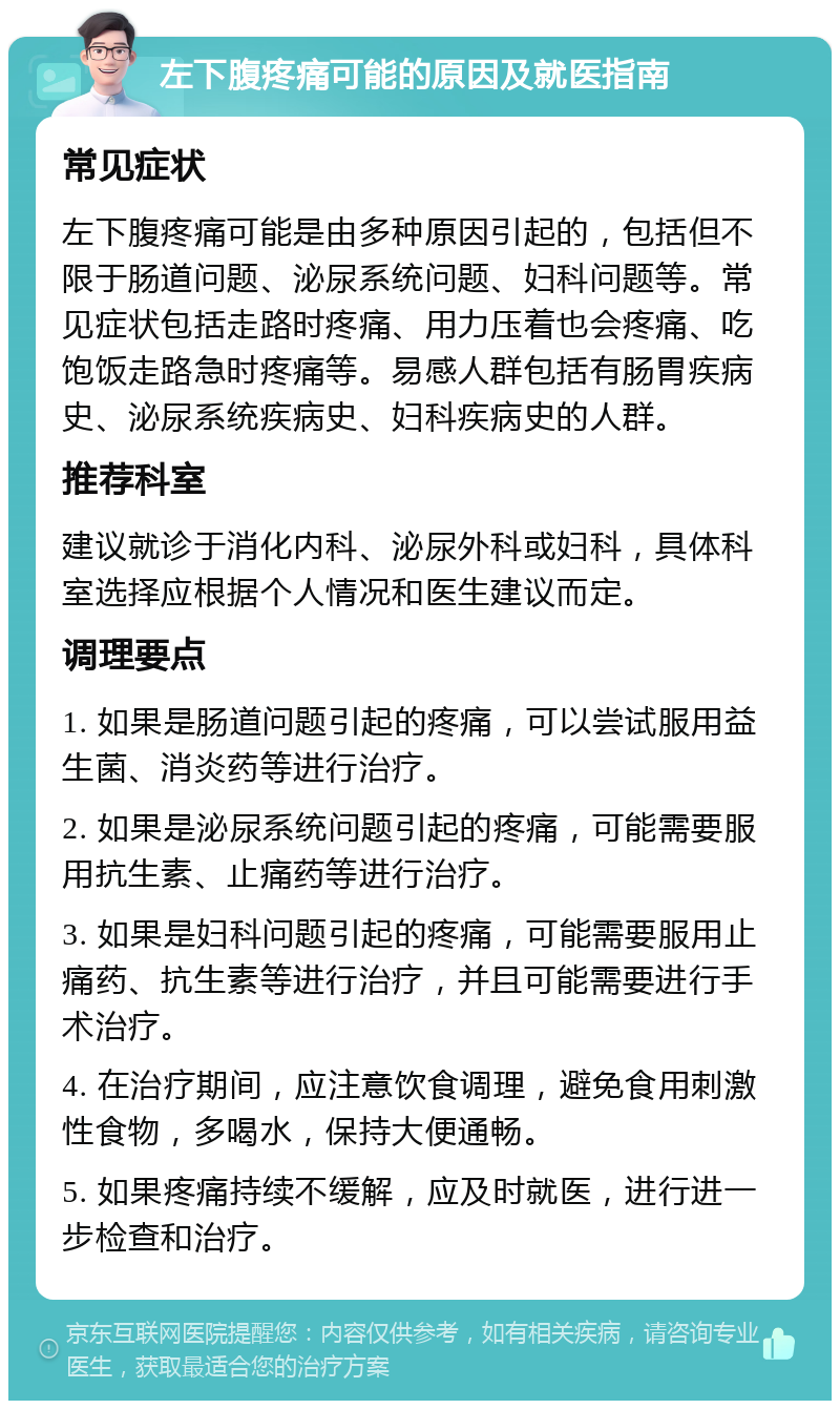 左下腹疼痛可能的原因及就医指南 常见症状 左下腹疼痛可能是由多种原因引起的，包括但不限于肠道问题、泌尿系统问题、妇科问题等。常见症状包括走路时疼痛、用力压着也会疼痛、吃饱饭走路急时疼痛等。易感人群包括有肠胃疾病史、泌尿系统疾病史、妇科疾病史的人群。 推荐科室 建议就诊于消化内科、泌尿外科或妇科，具体科室选择应根据个人情况和医生建议而定。 调理要点 1. 如果是肠道问题引起的疼痛，可以尝试服用益生菌、消炎药等进行治疗。 2. 如果是泌尿系统问题引起的疼痛，可能需要服用抗生素、止痛药等进行治疗。 3. 如果是妇科问题引起的疼痛，可能需要服用止痛药、抗生素等进行治疗，并且可能需要进行手术治疗。 4. 在治疗期间，应注意饮食调理，避免食用刺激性食物，多喝水，保持大便通畅。 5. 如果疼痛持续不缓解，应及时就医，进行进一步检查和治疗。