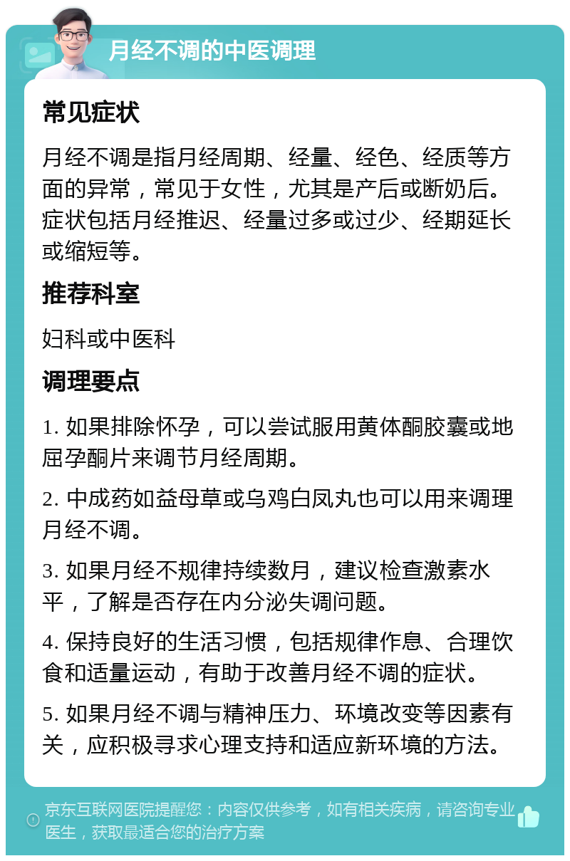 月经不调的中医调理 常见症状 月经不调是指月经周期、经量、经色、经质等方面的异常，常见于女性，尤其是产后或断奶后。症状包括月经推迟、经量过多或过少、经期延长或缩短等。 推荐科室 妇科或中医科 调理要点 1. 如果排除怀孕，可以尝试服用黄体酮胶囊或地屈孕酮片来调节月经周期。 2. 中成药如益母草或乌鸡白凤丸也可以用来调理月经不调。 3. 如果月经不规律持续数月，建议检查激素水平，了解是否存在内分泌失调问题。 4. 保持良好的生活习惯，包括规律作息、合理饮食和适量运动，有助于改善月经不调的症状。 5. 如果月经不调与精神压力、环境改变等因素有关，应积极寻求心理支持和适应新环境的方法。