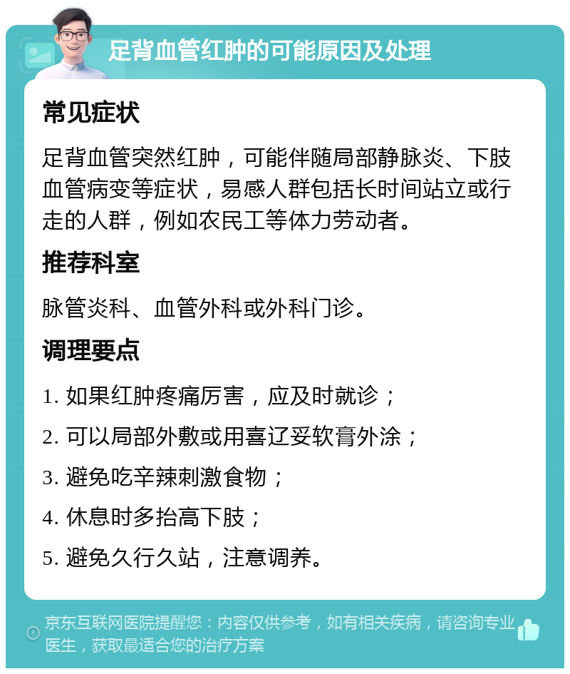 足背血管红肿的可能原因及处理 常见症状 足背血管突然红肿，可能伴随局部静脉炎、下肢血管病变等症状，易感人群包括长时间站立或行走的人群，例如农民工等体力劳动者。 推荐科室 脉管炎科、血管外科或外科门诊。 调理要点 1. 如果红肿疼痛厉害，应及时就诊； 2. 可以局部外敷或用喜辽妥软膏外涂； 3. 避免吃辛辣刺激食物； 4. 休息时多抬高下肢； 5. 避免久行久站，注意调养。