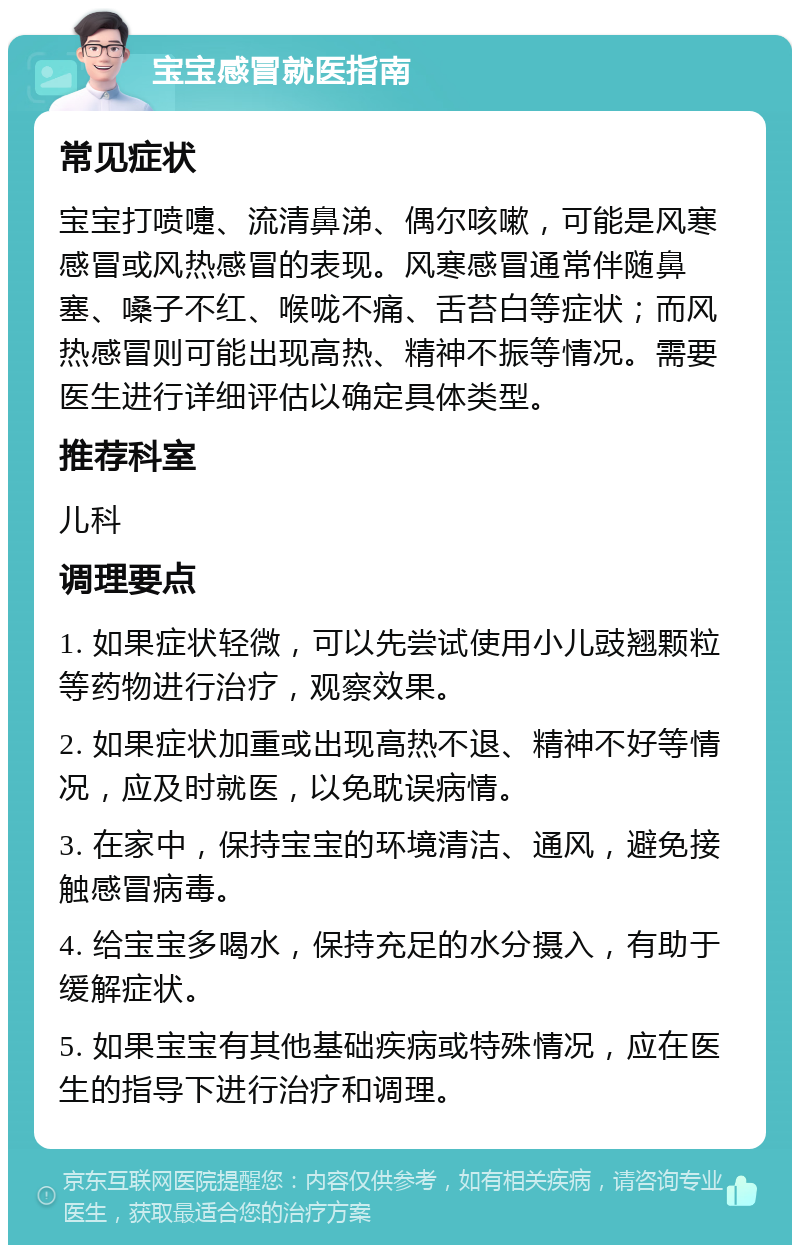 宝宝感冒就医指南 常见症状 宝宝打喷嚏、流清鼻涕、偶尔咳嗽，可能是风寒感冒或风热感冒的表现。风寒感冒通常伴随鼻塞、嗓子不红、喉咙不痛、舌苔白等症状；而风热感冒则可能出现高热、精神不振等情况。需要医生进行详细评估以确定具体类型。 推荐科室 儿科 调理要点 1. 如果症状轻微，可以先尝试使用小儿豉翘颗粒等药物进行治疗，观察效果。 2. 如果症状加重或出现高热不退、精神不好等情况，应及时就医，以免耽误病情。 3. 在家中，保持宝宝的环境清洁、通风，避免接触感冒病毒。 4. 给宝宝多喝水，保持充足的水分摄入，有助于缓解症状。 5. 如果宝宝有其他基础疾病或特殊情况，应在医生的指导下进行治疗和调理。