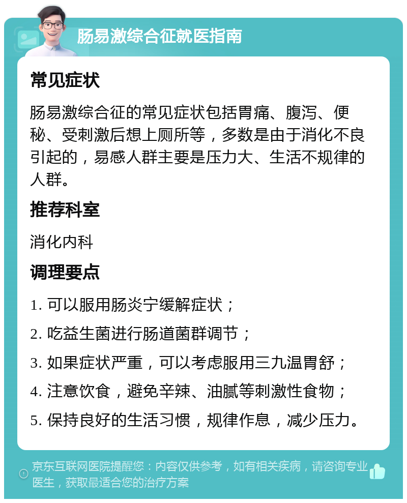 肠易激综合征就医指南 常见症状 肠易激综合征的常见症状包括胃痛、腹泻、便秘、受刺激后想上厕所等，多数是由于消化不良引起的，易感人群主要是压力大、生活不规律的人群。 推荐科室 消化内科 调理要点 1. 可以服用肠炎宁缓解症状； 2. 吃益生菌进行肠道菌群调节； 3. 如果症状严重，可以考虑服用三九温胃舒； 4. 注意饮食，避免辛辣、油腻等刺激性食物； 5. 保持良好的生活习惯，规律作息，减少压力。