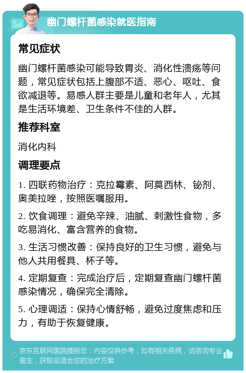 幽门螺杆菌感染就医指南 常见症状 幽门螺杆菌感染可能导致胃炎、消化性溃疡等问题，常见症状包括上腹部不适、恶心、呕吐、食欲减退等。易感人群主要是儿童和老年人，尤其是生活环境差、卫生条件不佳的人群。 推荐科室 消化内科 调理要点 1. 四联药物治疗：克拉霉素、阿莫西林、铋剂、奥美拉唑，按照医嘱服用。 2. 饮食调理：避免辛辣、油腻、刺激性食物，多吃易消化、富含营养的食物。 3. 生活习惯改善：保持良好的卫生习惯，避免与他人共用餐具、杯子等。 4. 定期复查：完成治疗后，定期复查幽门螺杆菌感染情况，确保完全清除。 5. 心理调适：保持心情舒畅，避免过度焦虑和压力，有助于恢复健康。