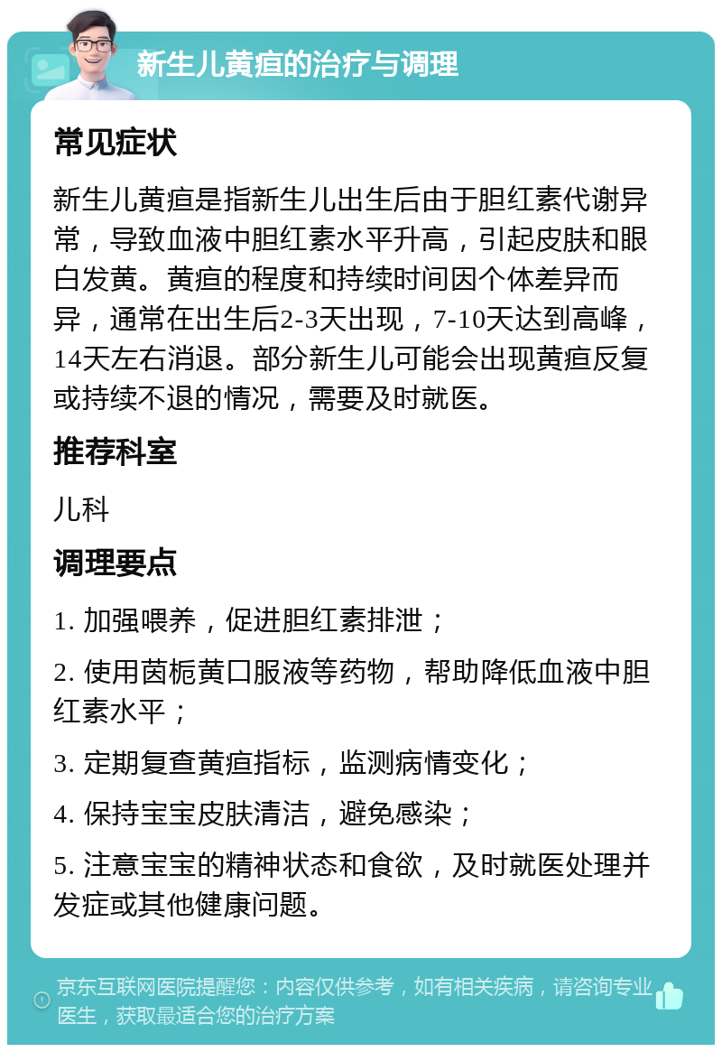 新生儿黄疸的治疗与调理 常见症状 新生儿黄疸是指新生儿出生后由于胆红素代谢异常，导致血液中胆红素水平升高，引起皮肤和眼白发黄。黄疸的程度和持续时间因个体差异而异，通常在出生后2-3天出现，7-10天达到高峰，14天左右消退。部分新生儿可能会出现黄疸反复或持续不退的情况，需要及时就医。 推荐科室 儿科 调理要点 1. 加强喂养，促进胆红素排泄； 2. 使用茵栀黄口服液等药物，帮助降低血液中胆红素水平； 3. 定期复查黄疸指标，监测病情变化； 4. 保持宝宝皮肤清洁，避免感染； 5. 注意宝宝的精神状态和食欲，及时就医处理并发症或其他健康问题。