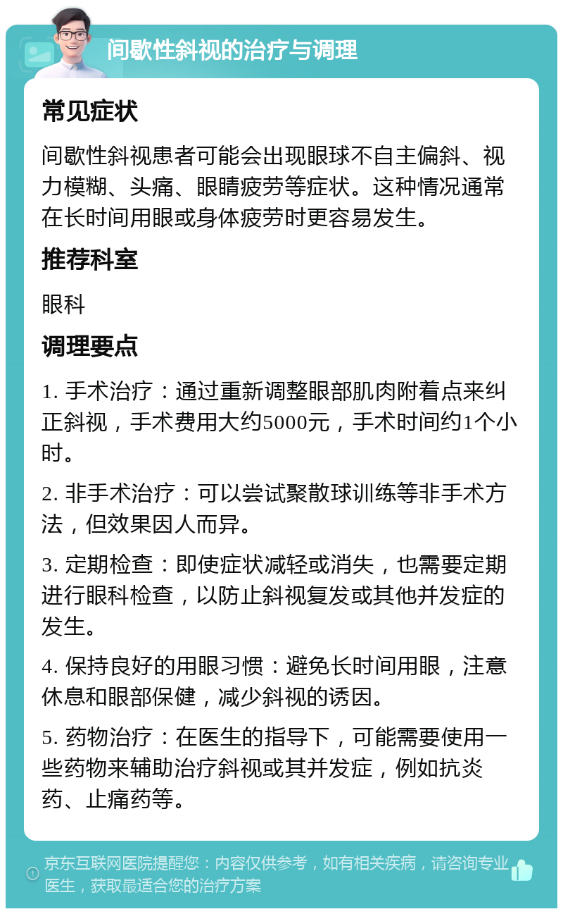 间歇性斜视的治疗与调理 常见症状 间歇性斜视患者可能会出现眼球不自主偏斜、视力模糊、头痛、眼睛疲劳等症状。这种情况通常在长时间用眼或身体疲劳时更容易发生。 推荐科室 眼科 调理要点 1. 手术治疗：通过重新调整眼部肌肉附着点来纠正斜视，手术费用大约5000元，手术时间约1个小时。 2. 非手术治疗：可以尝试聚散球训练等非手术方法，但效果因人而异。 3. 定期检查：即使症状减轻或消失，也需要定期进行眼科检查，以防止斜视复发或其他并发症的发生。 4. 保持良好的用眼习惯：避免长时间用眼，注意休息和眼部保健，减少斜视的诱因。 5. 药物治疗：在医生的指导下，可能需要使用一些药物来辅助治疗斜视或其并发症，例如抗炎药、止痛药等。