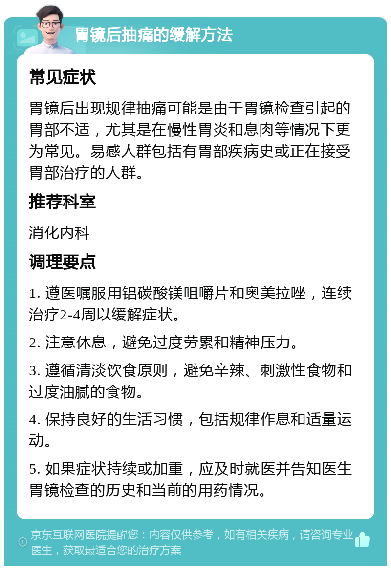 胃镜后抽痛的缓解方法 常见症状 胃镜后出现规律抽痛可能是由于胃镜检查引起的胃部不适，尤其是在慢性胃炎和息肉等情况下更为常见。易感人群包括有胃部疾病史或正在接受胃部治疗的人群。 推荐科室 消化内科 调理要点 1. 遵医嘱服用铝碳酸镁咀嚼片和奥美拉唑，连续治疗2-4周以缓解症状。 2. 注意休息，避免过度劳累和精神压力。 3. 遵循清淡饮食原则，避免辛辣、刺激性食物和过度油腻的食物。 4. 保持良好的生活习惯，包括规律作息和适量运动。 5. 如果症状持续或加重，应及时就医并告知医生胃镜检查的历史和当前的用药情况。