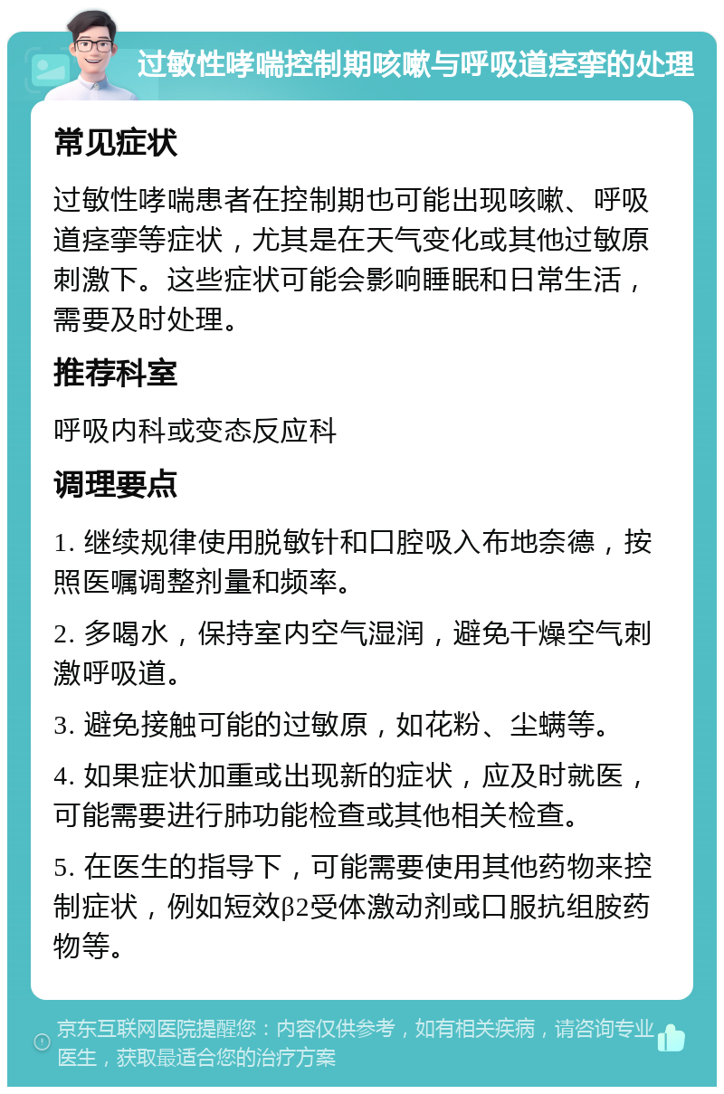 过敏性哮喘控制期咳嗽与呼吸道痉挛的处理 常见症状 过敏性哮喘患者在控制期也可能出现咳嗽、呼吸道痉挛等症状，尤其是在天气变化或其他过敏原刺激下。这些症状可能会影响睡眠和日常生活，需要及时处理。 推荐科室 呼吸内科或变态反应科 调理要点 1. 继续规律使用脱敏针和口腔吸入布地奈德，按照医嘱调整剂量和频率。 2. 多喝水，保持室内空气湿润，避免干燥空气刺激呼吸道。 3. 避免接触可能的过敏原，如花粉、尘螨等。 4. 如果症状加重或出现新的症状，应及时就医，可能需要进行肺功能检查或其他相关检查。 5. 在医生的指导下，可能需要使用其他药物来控制症状，例如短效β2受体激动剂或口服抗组胺药物等。