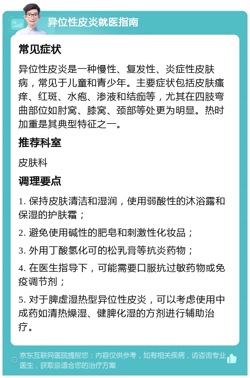 异位性皮炎就医指南 常见症状 异位性皮炎是一种慢性、复发性、炎症性皮肤病，常见于儿童和青少年。主要症状包括皮肤瘙痒、红斑、水疱、渗液和结痂等，尤其在四肢弯曲部位如肘窝、膝窝、颈部等处更为明显。热时加重是其典型特征之一。 推荐科室 皮肤科 调理要点 1. 保持皮肤清洁和湿润，使用弱酸性的沐浴露和保湿的护肤霜； 2. 避免使用碱性的肥皂和刺激性化妆品； 3. 外用丁酸氢化可的松乳膏等抗炎药物； 4. 在医生指导下，可能需要口服抗过敏药物或免疫调节剂； 5. 对于脾虚湿热型异位性皮炎，可以考虑使用中成药如清热燥湿、健脾化湿的方剂进行辅助治疗。