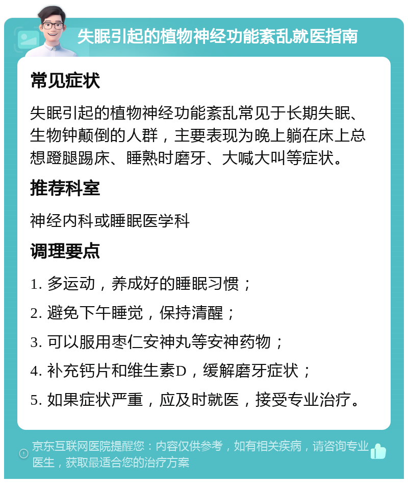 失眠引起的植物神经功能紊乱就医指南 常见症状 失眠引起的植物神经功能紊乱常见于长期失眠、生物钟颠倒的人群，主要表现为晚上躺在床上总想蹬腿踢床、睡熟时磨牙、大喊大叫等症状。 推荐科室 神经内科或睡眠医学科 调理要点 1. 多运动，养成好的睡眠习惯； 2. 避免下午睡觉，保持清醒； 3. 可以服用枣仁安神丸等安神药物； 4. 补充钙片和维生素D，缓解磨牙症状； 5. 如果症状严重，应及时就医，接受专业治疗。