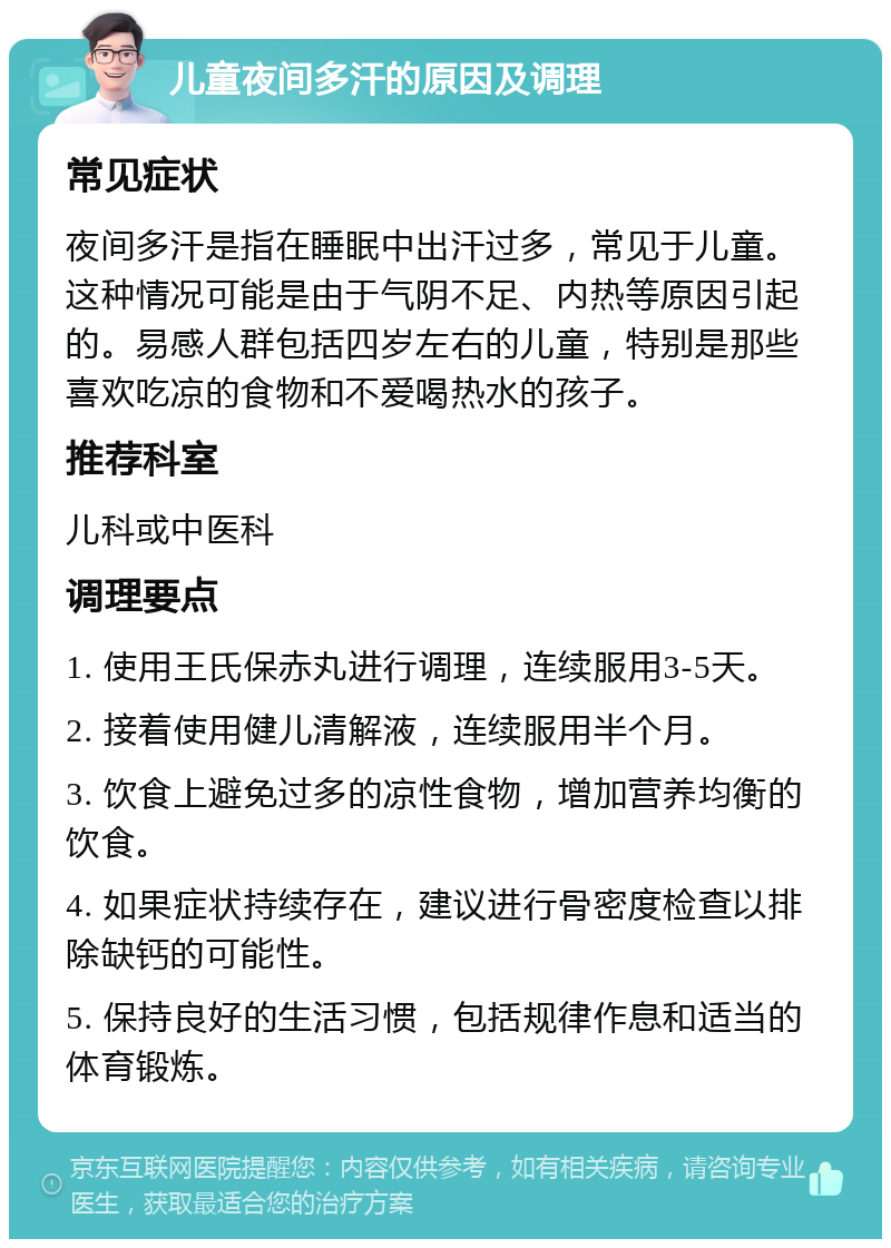 儿童夜间多汗的原因及调理 常见症状 夜间多汗是指在睡眠中出汗过多，常见于儿童。这种情况可能是由于气阴不足、内热等原因引起的。易感人群包括四岁左右的儿童，特别是那些喜欢吃凉的食物和不爱喝热水的孩子。 推荐科室 儿科或中医科 调理要点 1. 使用王氏保赤丸进行调理，连续服用3-5天。 2. 接着使用健儿清解液，连续服用半个月。 3. 饮食上避免过多的凉性食物，增加营养均衡的饮食。 4. 如果症状持续存在，建议进行骨密度检查以排除缺钙的可能性。 5. 保持良好的生活习惯，包括规律作息和适当的体育锻炼。