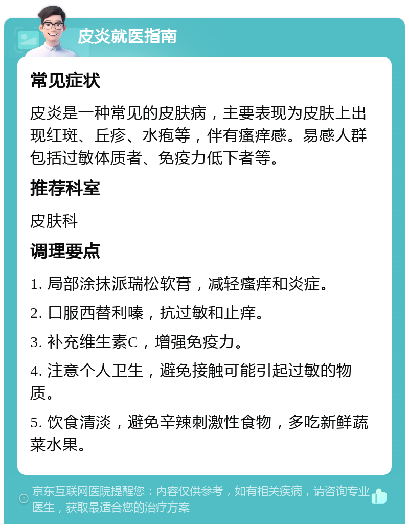 皮炎就医指南 常见症状 皮炎是一种常见的皮肤病，主要表现为皮肤上出现红斑、丘疹、水疱等，伴有瘙痒感。易感人群包括过敏体质者、免疫力低下者等。 推荐科室 皮肤科 调理要点 1. 局部涂抹派瑞松软膏，减轻瘙痒和炎症。 2. 口服西替利嗪，抗过敏和止痒。 3. 补充维生素C，增强免疫力。 4. 注意个人卫生，避免接触可能引起过敏的物质。 5. 饮食清淡，避免辛辣刺激性食物，多吃新鲜蔬菜水果。