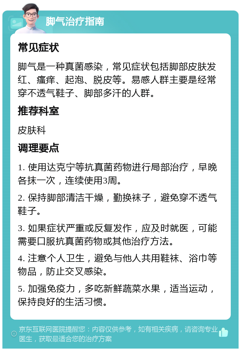 脚气治疗指南 常见症状 脚气是一种真菌感染，常见症状包括脚部皮肤发红、瘙痒、起泡、脱皮等。易感人群主要是经常穿不透气鞋子、脚部多汗的人群。 推荐科室 皮肤科 调理要点 1. 使用达克宁等抗真菌药物进行局部治疗，早晚各抹一次，连续使用3周。 2. 保持脚部清洁干燥，勤换袜子，避免穿不透气鞋子。 3. 如果症状严重或反复发作，应及时就医，可能需要口服抗真菌药物或其他治疗方法。 4. 注意个人卫生，避免与他人共用鞋袜、浴巾等物品，防止交叉感染。 5. 加强免疫力，多吃新鲜蔬菜水果，适当运动，保持良好的生活习惯。