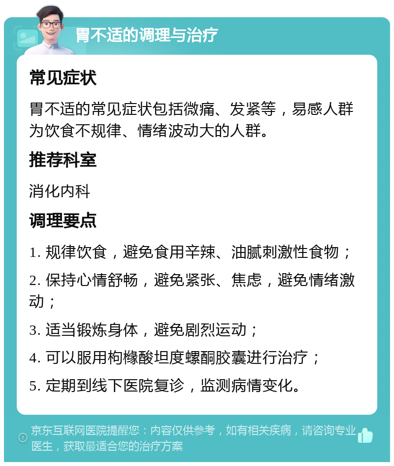 胃不适的调理与治疗 常见症状 胃不适的常见症状包括微痛、发紧等，易感人群为饮食不规律、情绪波动大的人群。 推荐科室 消化内科 调理要点 1. 规律饮食，避免食用辛辣、油腻刺激性食物； 2. 保持心情舒畅，避免紧张、焦虑，避免情绪激动； 3. 适当锻炼身体，避免剧烈运动； 4. 可以服用枸橼酸坦度螺酮胶囊进行治疗； 5. 定期到线下医院复诊，监测病情变化。