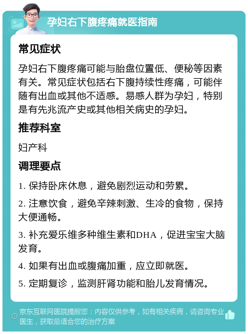 孕妇右下腹疼痛就医指南 常见症状 孕妇右下腹疼痛可能与胎盘位置低、便秘等因素有关。常见症状包括右下腹持续性疼痛，可能伴随有出血或其他不适感。易感人群为孕妇，特别是有先兆流产史或其他相关病史的孕妇。 推荐科室 妇产科 调理要点 1. 保持卧床休息，避免剧烈运动和劳累。 2. 注意饮食，避免辛辣刺激、生冷的食物，保持大便通畅。 3. 补充爱乐维多种维生素和DHA，促进宝宝大脑发育。 4. 如果有出血或腹痛加重，应立即就医。 5. 定期复诊，监测肝肾功能和胎儿发育情况。