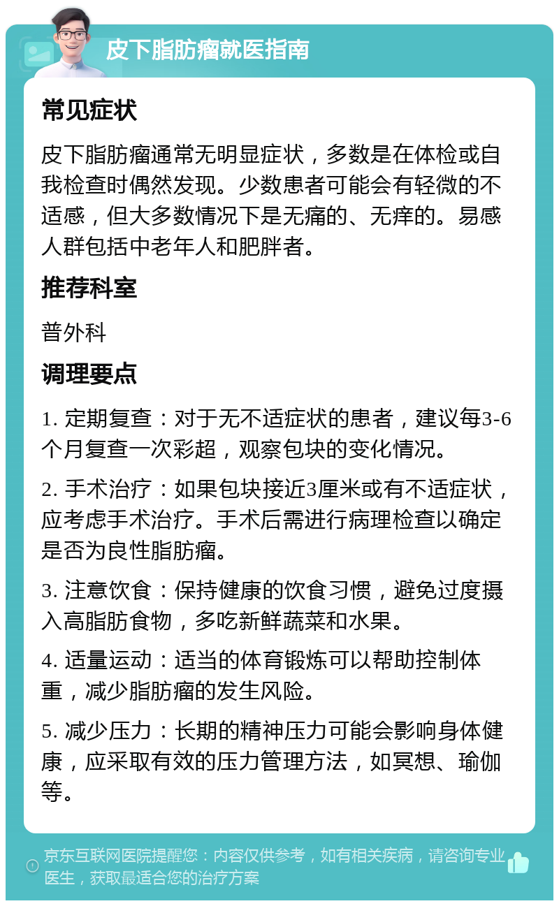 皮下脂肪瘤就医指南 常见症状 皮下脂肪瘤通常无明显症状，多数是在体检或自我检查时偶然发现。少数患者可能会有轻微的不适感，但大多数情况下是无痛的、无痒的。易感人群包括中老年人和肥胖者。 推荐科室 普外科 调理要点 1. 定期复查：对于无不适症状的患者，建议每3-6个月复查一次彩超，观察包块的变化情况。 2. 手术治疗：如果包块接近3厘米或有不适症状，应考虑手术治疗。手术后需进行病理检查以确定是否为良性脂肪瘤。 3. 注意饮食：保持健康的饮食习惯，避免过度摄入高脂肪食物，多吃新鲜蔬菜和水果。 4. 适量运动：适当的体育锻炼可以帮助控制体重，减少脂肪瘤的发生风险。 5. 减少压力：长期的精神压力可能会影响身体健康，应采取有效的压力管理方法，如冥想、瑜伽等。