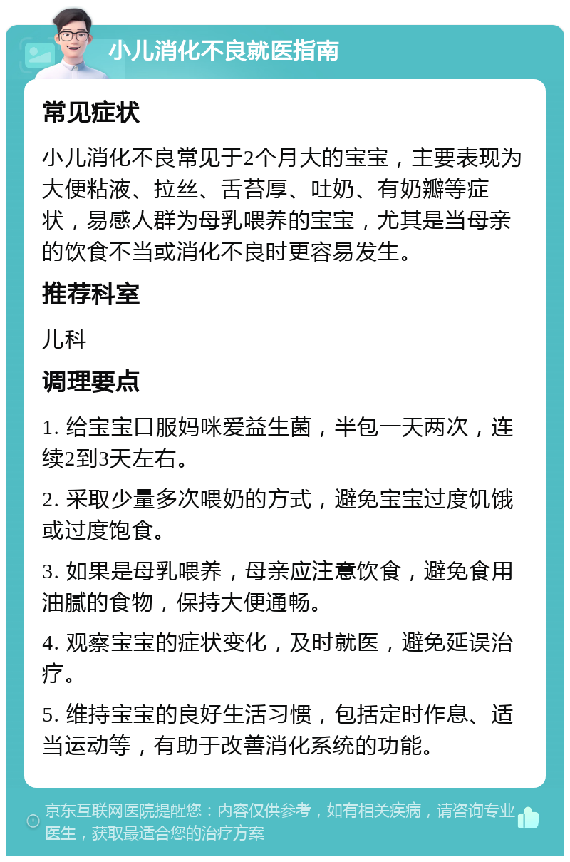 小儿消化不良就医指南 常见症状 小儿消化不良常见于2个月大的宝宝，主要表现为大便粘液、拉丝、舌苔厚、吐奶、有奶瓣等症状，易感人群为母乳喂养的宝宝，尤其是当母亲的饮食不当或消化不良时更容易发生。 推荐科室 儿科 调理要点 1. 给宝宝口服妈咪爱益生菌，半包一天两次，连续2到3天左右。 2. 采取少量多次喂奶的方式，避免宝宝过度饥饿或过度饱食。 3. 如果是母乳喂养，母亲应注意饮食，避免食用油腻的食物，保持大便通畅。 4. 观察宝宝的症状变化，及时就医，避免延误治疗。 5. 维持宝宝的良好生活习惯，包括定时作息、适当运动等，有助于改善消化系统的功能。