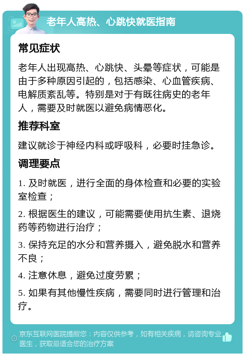 老年人高热、心跳快就医指南 常见症状 老年人出现高热、心跳快、头晕等症状，可能是由于多种原因引起的，包括感染、心血管疾病、电解质紊乱等。特别是对于有既往病史的老年人，需要及时就医以避免病情恶化。 推荐科室 建议就诊于神经内科或呼吸科，必要时挂急诊。 调理要点 1. 及时就医，进行全面的身体检查和必要的实验室检查； 2. 根据医生的建议，可能需要使用抗生素、退烧药等药物进行治疗； 3. 保持充足的水分和营养摄入，避免脱水和营养不良； 4. 注意休息，避免过度劳累； 5. 如果有其他慢性疾病，需要同时进行管理和治疗。