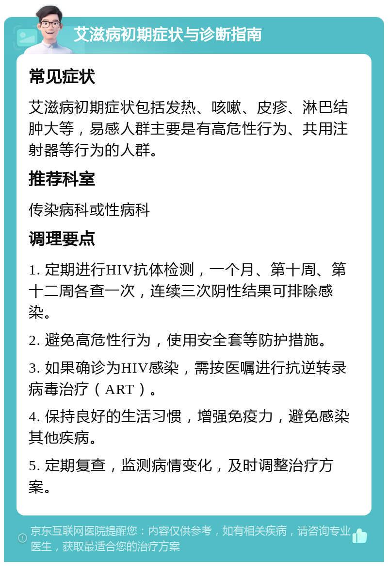 艾滋病初期症状与诊断指南 常见症状 艾滋病初期症状包括发热、咳嗽、皮疹、淋巴结肿大等，易感人群主要是有高危性行为、共用注射器等行为的人群。 推荐科室 传染病科或性病科 调理要点 1. 定期进行HIV抗体检测，一个月、第十周、第十二周各查一次，连续三次阴性结果可排除感染。 2. 避免高危性行为，使用安全套等防护措施。 3. 如果确诊为HIV感染，需按医嘱进行抗逆转录病毒治疗（ART）。 4. 保持良好的生活习惯，增强免疫力，避免感染其他疾病。 5. 定期复查，监测病情变化，及时调整治疗方案。