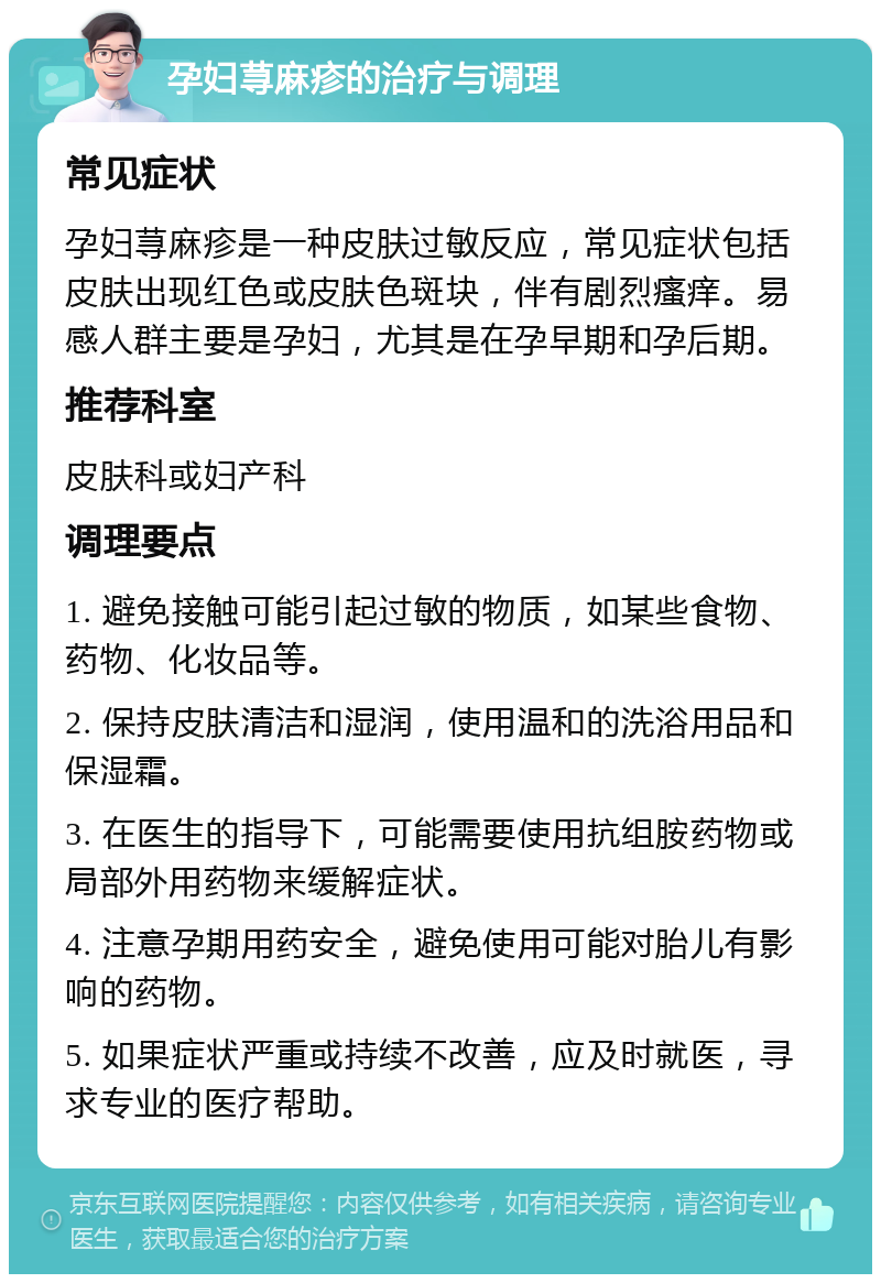 孕妇荨麻疹的治疗与调理 常见症状 孕妇荨麻疹是一种皮肤过敏反应，常见症状包括皮肤出现红色或皮肤色斑块，伴有剧烈瘙痒。易感人群主要是孕妇，尤其是在孕早期和孕后期。 推荐科室 皮肤科或妇产科 调理要点 1. 避免接触可能引起过敏的物质，如某些食物、药物、化妆品等。 2. 保持皮肤清洁和湿润，使用温和的洗浴用品和保湿霜。 3. 在医生的指导下，可能需要使用抗组胺药物或局部外用药物来缓解症状。 4. 注意孕期用药安全，避免使用可能对胎儿有影响的药物。 5. 如果症状严重或持续不改善，应及时就医，寻求专业的医疗帮助。