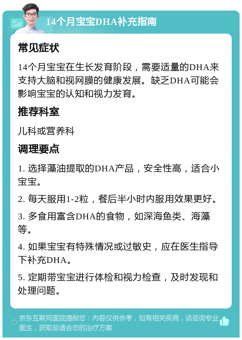 14个月宝宝DHA补充指南 常见症状 14个月宝宝在生长发育阶段，需要适量的DHA来支持大脑和视网膜的健康发展。缺乏DHA可能会影响宝宝的认知和视力发育。 推荐科室 儿科或营养科 调理要点 1. 选择藻油提取的DHA产品，安全性高，适合小宝宝。 2. 每天服用1-2粒，餐后半小时内服用效果更好。 3. 多食用富含DHA的食物，如深海鱼类、海藻等。 4. 如果宝宝有特殊情况或过敏史，应在医生指导下补充DHA。 5. 定期带宝宝进行体检和视力检查，及时发现和处理问题。