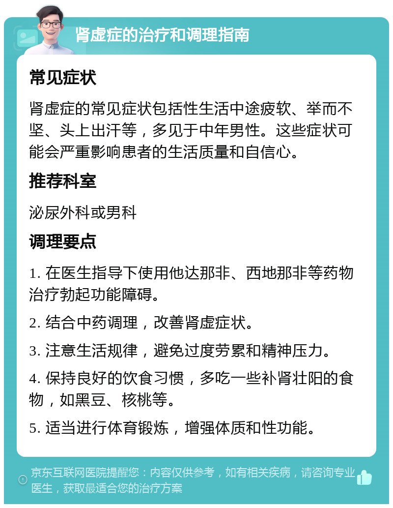 肾虚症的治疗和调理指南 常见症状 肾虚症的常见症状包括性生活中途疲软、举而不坚、头上出汗等，多见于中年男性。这些症状可能会严重影响患者的生活质量和自信心。 推荐科室 泌尿外科或男科 调理要点 1. 在医生指导下使用他达那非、西地那非等药物治疗勃起功能障碍。 2. 结合中药调理，改善肾虚症状。 3. 注意生活规律，避免过度劳累和精神压力。 4. 保持良好的饮食习惯，多吃一些补肾壮阳的食物，如黑豆、核桃等。 5. 适当进行体育锻炼，增强体质和性功能。