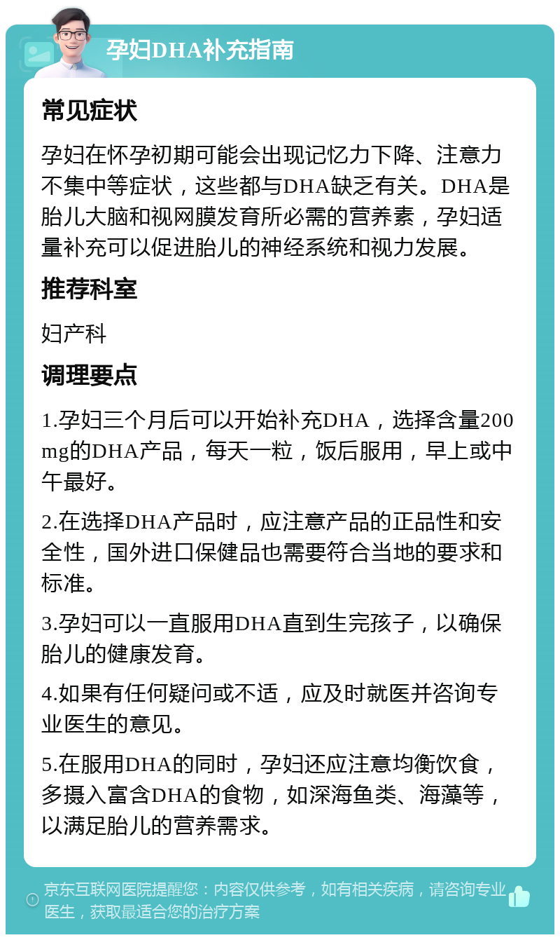 孕妇DHA补充指南 常见症状 孕妇在怀孕初期可能会出现记忆力下降、注意力不集中等症状，这些都与DHA缺乏有关。DHA是胎儿大脑和视网膜发育所必需的营养素，孕妇适量补充可以促进胎儿的神经系统和视力发展。 推荐科室 妇产科 调理要点 1.孕妇三个月后可以开始补充DHA，选择含量200mg的DHA产品，每天一粒，饭后服用，早上或中午最好。 2.在选择DHA产品时，应注意产品的正品性和安全性，国外进口保健品也需要符合当地的要求和标准。 3.孕妇可以一直服用DHA直到生完孩子，以确保胎儿的健康发育。 4.如果有任何疑问或不适，应及时就医并咨询专业医生的意见。 5.在服用DHA的同时，孕妇还应注意均衡饮食，多摄入富含DHA的食物，如深海鱼类、海藻等，以满足胎儿的营养需求。