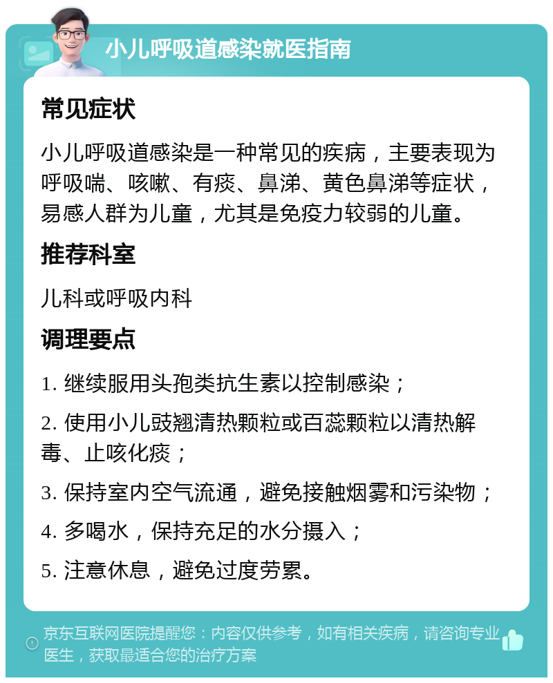 小儿呼吸道感染就医指南 常见症状 小儿呼吸道感染是一种常见的疾病，主要表现为呼吸喘、咳嗽、有痰、鼻涕、黄色鼻涕等症状，易感人群为儿童，尤其是免疫力较弱的儿童。 推荐科室 儿科或呼吸内科 调理要点 1. 继续服用头孢类抗生素以控制感染； 2. 使用小儿豉翘清热颗粒或百蕊颗粒以清热解毒、止咳化痰； 3. 保持室内空气流通，避免接触烟雾和污染物； 4. 多喝水，保持充足的水分摄入； 5. 注意休息，避免过度劳累。