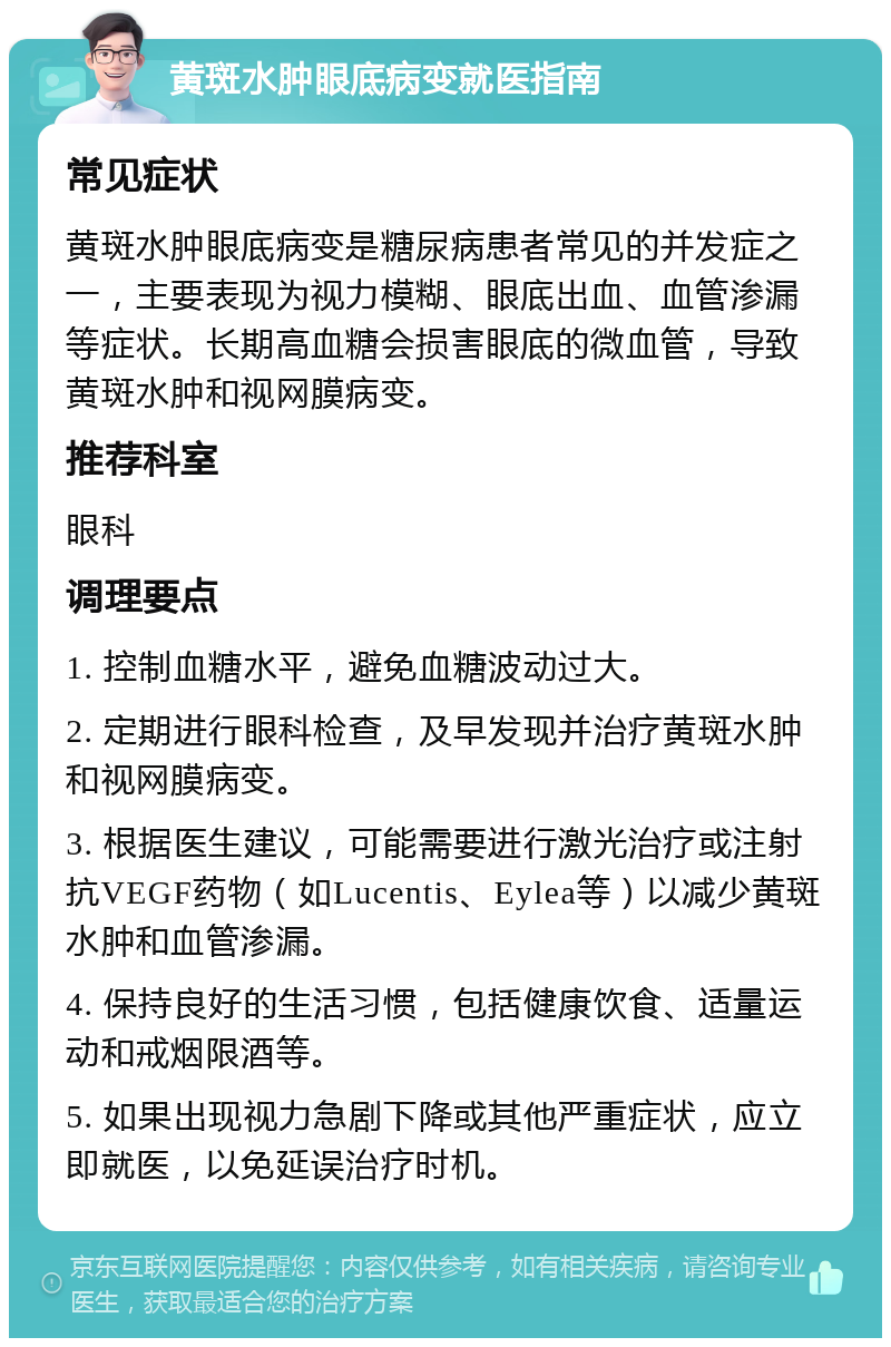 黄斑水肿眼底病变就医指南 常见症状 黄斑水肿眼底病变是糖尿病患者常见的并发症之一，主要表现为视力模糊、眼底出血、血管渗漏等症状。长期高血糖会损害眼底的微血管，导致黄斑水肿和视网膜病变。 推荐科室 眼科 调理要点 1. 控制血糖水平，避免血糖波动过大。 2. 定期进行眼科检查，及早发现并治疗黄斑水肿和视网膜病变。 3. 根据医生建议，可能需要进行激光治疗或注射抗VEGF药物（如Lucentis、Eylea等）以减少黄斑水肿和血管渗漏。 4. 保持良好的生活习惯，包括健康饮食、适量运动和戒烟限酒等。 5. 如果出现视力急剧下降或其他严重症状，应立即就医，以免延误治疗时机。