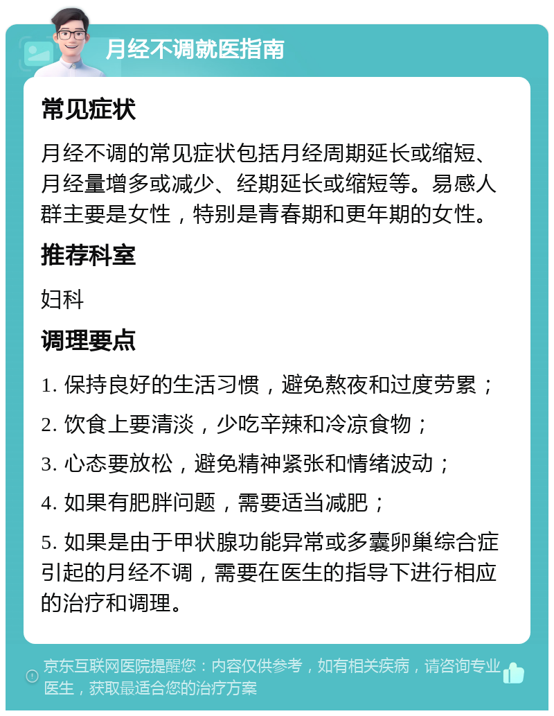 月经不调就医指南 常见症状 月经不调的常见症状包括月经周期延长或缩短、月经量增多或减少、经期延长或缩短等。易感人群主要是女性，特别是青春期和更年期的女性。 推荐科室 妇科 调理要点 1. 保持良好的生活习惯，避免熬夜和过度劳累； 2. 饮食上要清淡，少吃辛辣和冷凉食物； 3. 心态要放松，避免精神紧张和情绪波动； 4. 如果有肥胖问题，需要适当减肥； 5. 如果是由于甲状腺功能异常或多囊卵巢综合症引起的月经不调，需要在医生的指导下进行相应的治疗和调理。