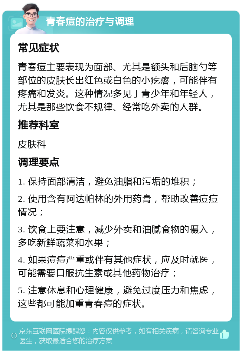 青春痘的治疗与调理 常见症状 青春痘主要表现为面部、尤其是额头和后脑勺等部位的皮肤长出红色或白色的小疙瘩，可能伴有疼痛和发炎。这种情况多见于青少年和年轻人，尤其是那些饮食不规律、经常吃外卖的人群。 推荐科室 皮肤科 调理要点 1. 保持面部清洁，避免油脂和污垢的堆积； 2. 使用含有阿达帕林的外用药膏，帮助改善痘痘情况； 3. 饮食上要注意，减少外卖和油腻食物的摄入，多吃新鲜蔬菜和水果； 4. 如果痘痘严重或伴有其他症状，应及时就医，可能需要口服抗生素或其他药物治疗； 5. 注意休息和心理健康，避免过度压力和焦虑，这些都可能加重青春痘的症状。