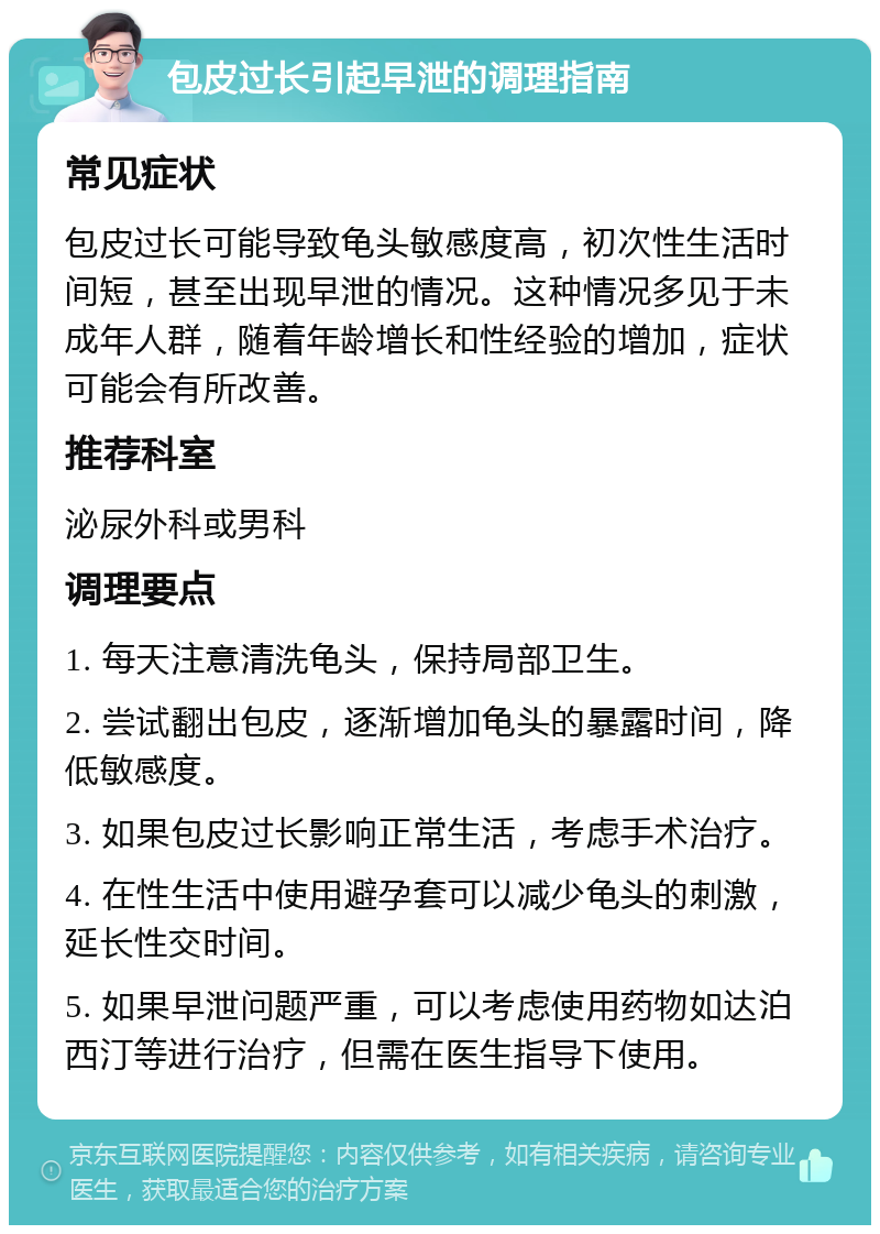 包皮过长引起早泄的调理指南 常见症状 包皮过长可能导致龟头敏感度高，初次性生活时间短，甚至出现早泄的情况。这种情况多见于未成年人群，随着年龄增长和性经验的增加，症状可能会有所改善。 推荐科室 泌尿外科或男科 调理要点 1. 每天注意清洗龟头，保持局部卫生。 2. 尝试翻出包皮，逐渐增加龟头的暴露时间，降低敏感度。 3. 如果包皮过长影响正常生活，考虑手术治疗。 4. 在性生活中使用避孕套可以减少龟头的刺激，延长性交时间。 5. 如果早泄问题严重，可以考虑使用药物如达泊西汀等进行治疗，但需在医生指导下使用。