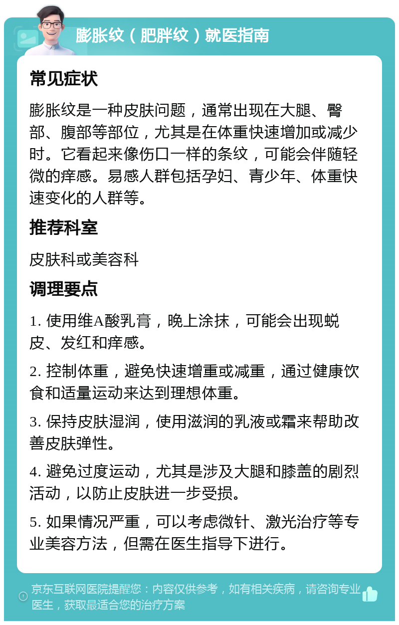 膨胀纹（肥胖纹）就医指南 常见症状 膨胀纹是一种皮肤问题，通常出现在大腿、臀部、腹部等部位，尤其是在体重快速增加或减少时。它看起来像伤口一样的条纹，可能会伴随轻微的痒感。易感人群包括孕妇、青少年、体重快速变化的人群等。 推荐科室 皮肤科或美容科 调理要点 1. 使用维A酸乳膏，晚上涂抹，可能会出现蜕皮、发红和痒感。 2. 控制体重，避免快速增重或减重，通过健康饮食和适量运动来达到理想体重。 3. 保持皮肤湿润，使用滋润的乳液或霜来帮助改善皮肤弹性。 4. 避免过度运动，尤其是涉及大腿和膝盖的剧烈活动，以防止皮肤进一步受损。 5. 如果情况严重，可以考虑微针、激光治疗等专业美容方法，但需在医生指导下进行。