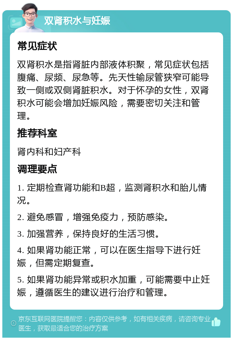 双肾积水与妊娠 常见症状 双肾积水是指肾脏内部液体积聚，常见症状包括腹痛、尿频、尿急等。先天性输尿管狭窄可能导致一侧或双侧肾脏积水。对于怀孕的女性，双肾积水可能会增加妊娠风险，需要密切关注和管理。 推荐科室 肾内科和妇产科 调理要点 1. 定期检查肾功能和B超，监测肾积水和胎儿情况。 2. 避免感冒，增强免疫力，预防感染。 3. 加强营养，保持良好的生活习惯。 4. 如果肾功能正常，可以在医生指导下进行妊娠，但需定期复查。 5. 如果肾功能异常或积水加重，可能需要中止妊娠，遵循医生的建议进行治疗和管理。