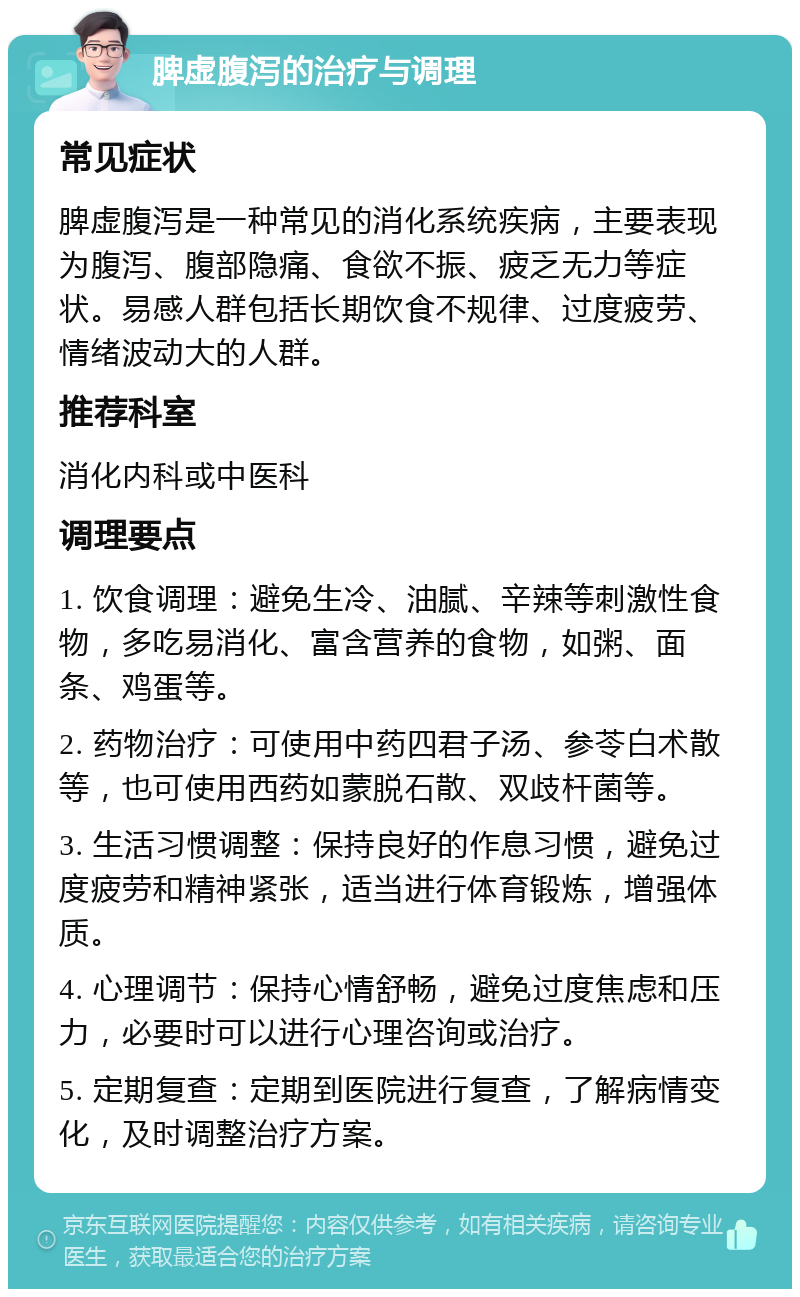 脾虚腹泻的治疗与调理 常见症状 脾虚腹泻是一种常见的消化系统疾病，主要表现为腹泻、腹部隐痛、食欲不振、疲乏无力等症状。易感人群包括长期饮食不规律、过度疲劳、情绪波动大的人群。 推荐科室 消化内科或中医科 调理要点 1. 饮食调理：避免生冷、油腻、辛辣等刺激性食物，多吃易消化、富含营养的食物，如粥、面条、鸡蛋等。 2. 药物治疗：可使用中药四君子汤、参苓白术散等，也可使用西药如蒙脱石散、双歧杆菌等。 3. 生活习惯调整：保持良好的作息习惯，避免过度疲劳和精神紧张，适当进行体育锻炼，增强体质。 4. 心理调节：保持心情舒畅，避免过度焦虑和压力，必要时可以进行心理咨询或治疗。 5. 定期复查：定期到医院进行复查，了解病情变化，及时调整治疗方案。