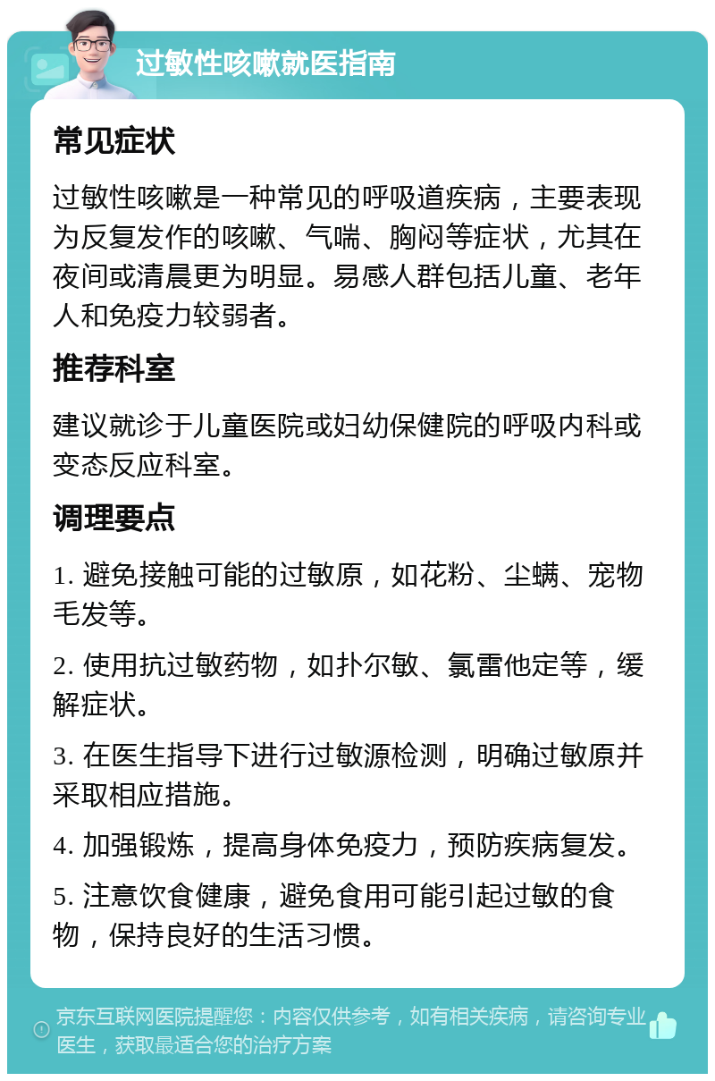 过敏性咳嗽就医指南 常见症状 过敏性咳嗽是一种常见的呼吸道疾病，主要表现为反复发作的咳嗽、气喘、胸闷等症状，尤其在夜间或清晨更为明显。易感人群包括儿童、老年人和免疫力较弱者。 推荐科室 建议就诊于儿童医院或妇幼保健院的呼吸内科或变态反应科室。 调理要点 1. 避免接触可能的过敏原，如花粉、尘螨、宠物毛发等。 2. 使用抗过敏药物，如扑尔敏、氯雷他定等，缓解症状。 3. 在医生指导下进行过敏源检测，明确过敏原并采取相应措施。 4. 加强锻炼，提高身体免疫力，预防疾病复发。 5. 注意饮食健康，避免食用可能引起过敏的食物，保持良好的生活习惯。