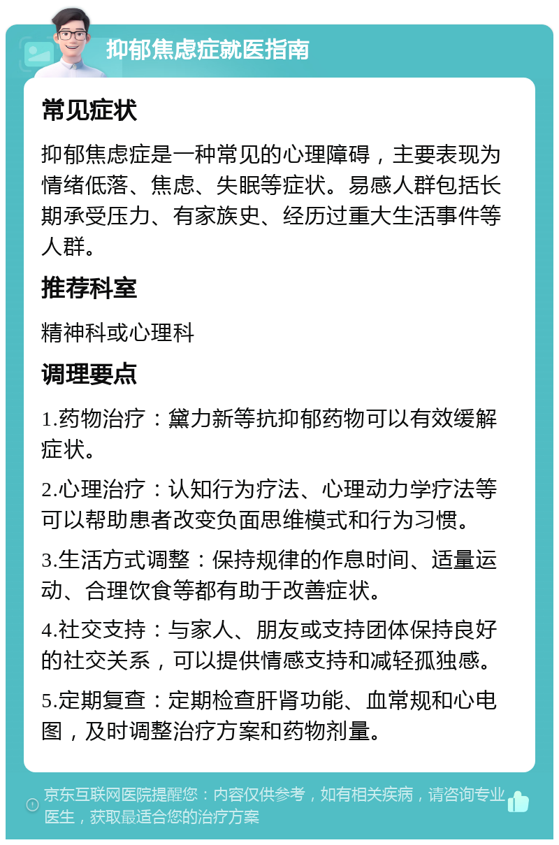 抑郁焦虑症就医指南 常见症状 抑郁焦虑症是一种常见的心理障碍，主要表现为情绪低落、焦虑、失眠等症状。易感人群包括长期承受压力、有家族史、经历过重大生活事件等人群。 推荐科室 精神科或心理科 调理要点 1.药物治疗：黛力新等抗抑郁药物可以有效缓解症状。 2.心理治疗：认知行为疗法、心理动力学疗法等可以帮助患者改变负面思维模式和行为习惯。 3.生活方式调整：保持规律的作息时间、适量运动、合理饮食等都有助于改善症状。 4.社交支持：与家人、朋友或支持团体保持良好的社交关系，可以提供情感支持和减轻孤独感。 5.定期复查：定期检查肝肾功能、血常规和心电图，及时调整治疗方案和药物剂量。