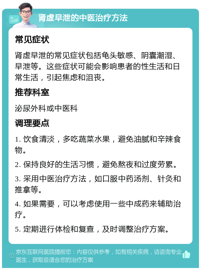 肾虚早泄的中医治疗方法 常见症状 肾虚早泄的常见症状包括龟头敏感、阴囊潮湿、早泄等。这些症状可能会影响患者的性生活和日常生活，引起焦虑和沮丧。 推荐科室 泌尿外科或中医科 调理要点 1. 饮食清淡，多吃蔬菜水果，避免油腻和辛辣食物。 2. 保持良好的生活习惯，避免熬夜和过度劳累。 3. 采用中医治疗方法，如口服中药汤剂、针灸和推拿等。 4. 如果需要，可以考虑使用一些中成药来辅助治疗。 5. 定期进行体检和复查，及时调整治疗方案。